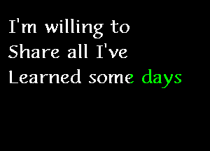 I'm willing to
Share all I've

Learned some days