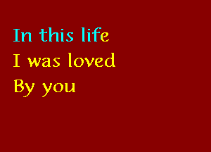 In this life
I was loved

By you