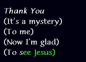 Thank You
(It's a mystery)

(To me)
(Now I'm glad)
(To see Jesus)