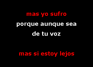 mas yo sufro
porque aunque sea

de tu voz

mas si estoy Iejos