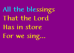 All the blessings
That the Lord

Has in store
For we sing...