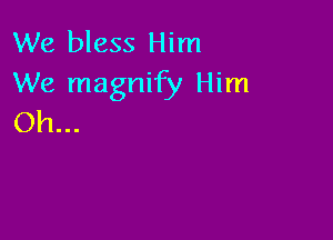 We bless Him
We magnify Him

Oh...