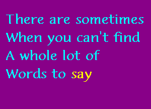 There are sometimes
When you can't find

A whole lot of
Words to say