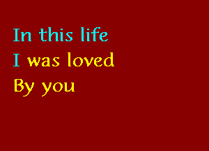 In this life
I was loved

By you