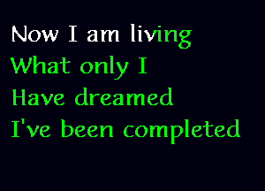 Now I am living
What only I

Have dreamed
I've been completed