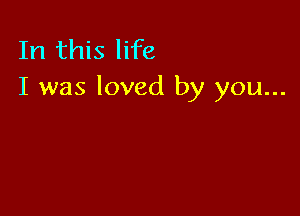 In this life
I was loved by you...