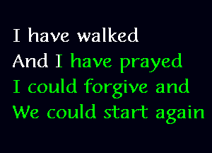 I have walked

And I have prayed

I could forgive and
We could start again