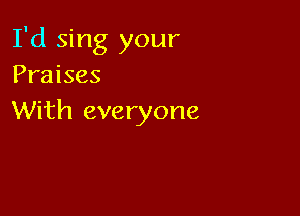 I'd sing your
Praises

With everyone