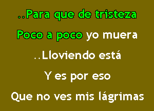 ..Para que de tristeza
Poco a pace yo muera

..Lloviendo esta

Y es por eso

Que no ves mis Iagrimas l
