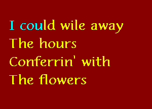I could wile away
The hours

Conferrin' with
The f10wers