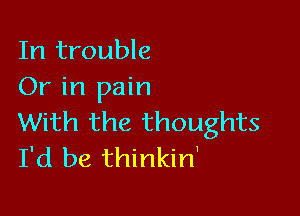 In trouble
Or in pain

With the thoughts
I'd be thinkin'