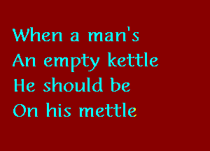 When a man's
An empty kettle

He should be
On his mettle
