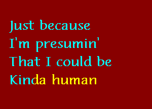 Just because
I'm presumin'

That I could be
Kinda human