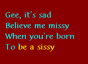 Gee, it's sad
Believe me missy

When you're born
To be a sissy
