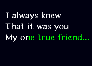 I always knew
That it was you

My one true friend...