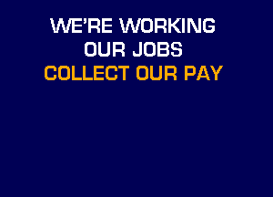 WE'RE WORKING
OUR JOBS
COLLECT OUR PAY