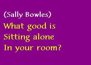(Sally Bowles)
What good is

Sitting alone
In your room?