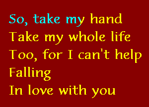 So, take my hand
Take my whole life

Too, for I can't help
Falling

In love with you