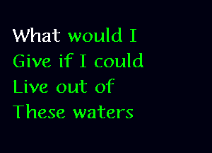 What would I
Give ifI could

Live out of
These waters