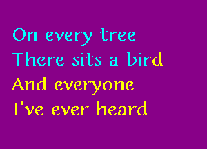 On every tree
There sits a bird

And everyone
I've ever heard