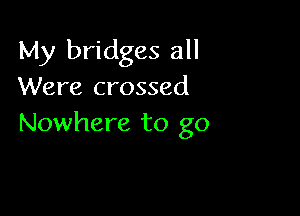 My bridges all
Were crossed

Nowhere to go