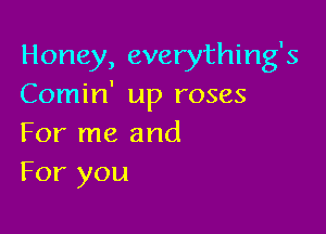 Honey, everything's
Comin' up roses

For me and
For you