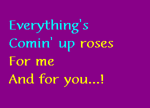 Everything's
Comin' up roses

For me
And for you...!