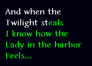 And when the
Twilight steals

I know how the

Lady in the harbor
Feels...