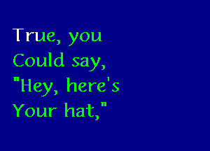 True,you
Could say,

Hey, here's
Your hat,