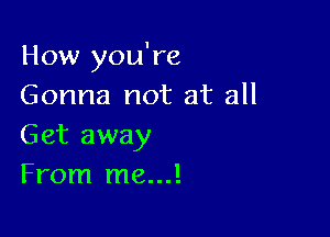 How you're
Gonna not at all

Get away
From me...!