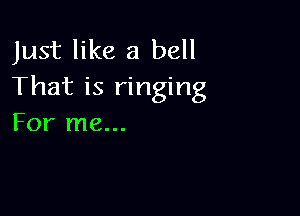 Just like a bell
That is ringing

For me...