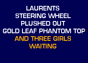 LAURENTS
STEERING WHEEL
PLUSHED OUT
GOLD LEAF PHANTOM TOP
AND THREE GIRLS
WAITING