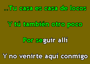 ..Tu casa es casa de locos
Y tL'I tambie'zn otro poco
Por seguir alli

Y no venirte aqui conmigo