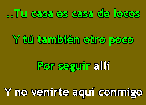 ..Tu casa es casa de locos
Y tL'I tambie'zn otro poco
Por seguir alli

Y no venirte aqui conmigo