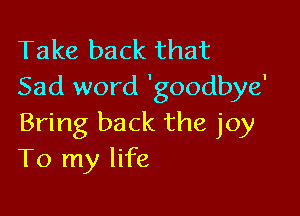 Take back that
Sad word 'goodbye'

Bring back the joy
To my life
