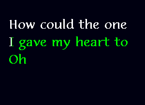 How could the one
I gave my heart to

Oh