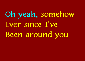 Oh yeah, somehow
Ever since I've

Been around you