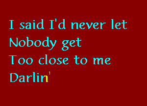 I said I'd never let
Nobody get

Too close to me
Darlin'