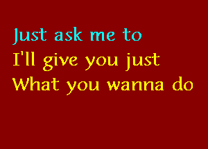 Just ask me to
I'll give you just

What you wanna do