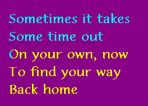 Sometimes it takes
Some time out

On your own, now
To find your way
Back home