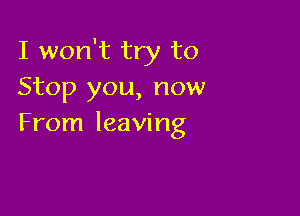 I won't try to
Stop you, now

From leaving