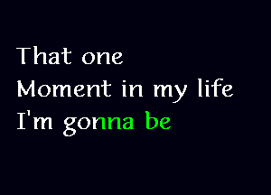 That one
Moment in my life

I'm gonna be