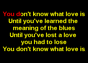 You don't know what love is
Until you've learned the
meaning of the blues
Until you've lost a love
you had to lose
You don't know what love is.