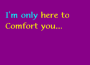 I'm only here to
Comfort you...