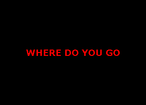 WHERE DO YOU GO