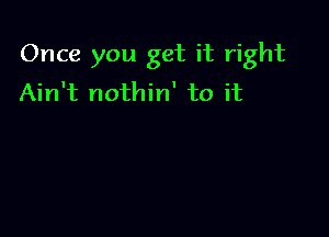 Once you get it right
Ain't nothin' to it