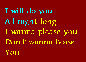 I will do you
All night long

I wanna please you
Don't wanna tease
You