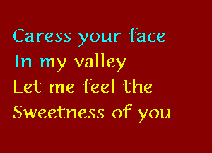Caress your face
In my valley

Let me feel the
Sweetness of you