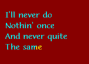 I'll never do
Nothin' once

And never quite
The same