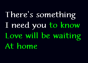 There's something
I need you to know

Love will be waiting
At home